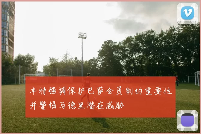 丰特强调保护巴萨会员制的重要性并警惕马德里潜在威胁