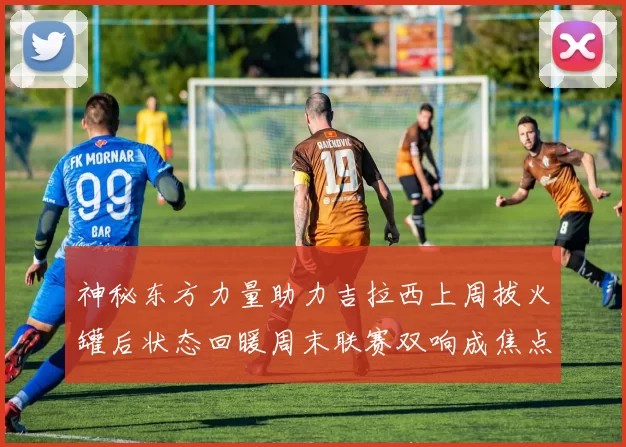 神秘东方力量助力吉拉西上周拔火罐后状态回暖周末联赛双响成焦点