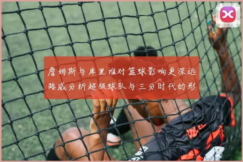 詹姆斯与库里谁对篮球影响更深远路威分析超级球队与三分时代的形成