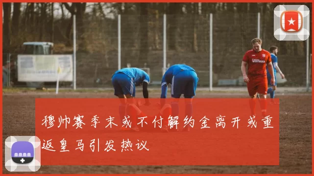 穆帅赛季末或不付解约金离开或重返皇马引发热议