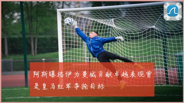 阿斯曝格伊为曼城贡献卓越表现曾是皇马红军争抢目标