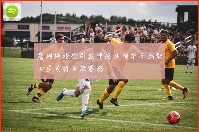 詹姆斯退役引发情感共鸣华子幽默回应或将泪洒赛场