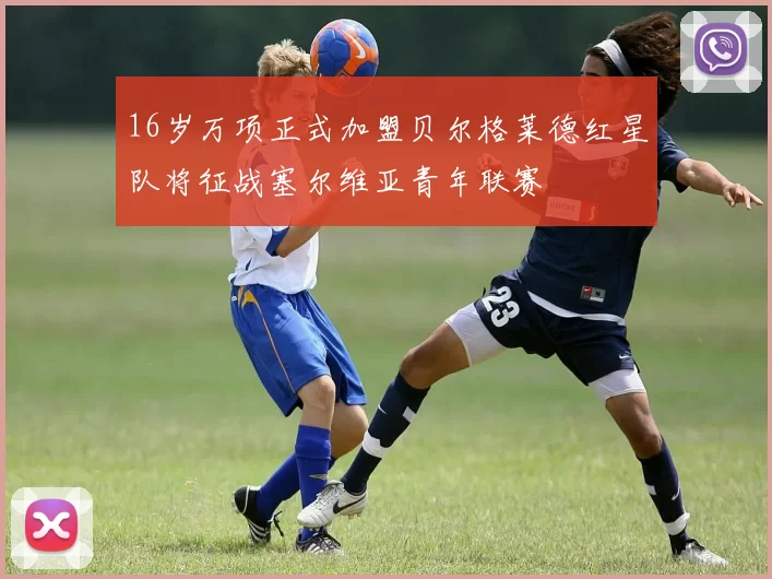 16岁万项正式加盟贝尔格莱德红星队将征战塞尔维亚青年联赛