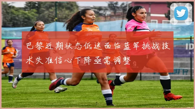 巴黎近期状态低迷面临蓝军挑战技术失准信心下降亟需调整