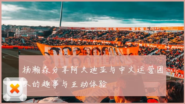 杨瀚森分享阿夫迪亚与中文运营团队的趣事与互动体验