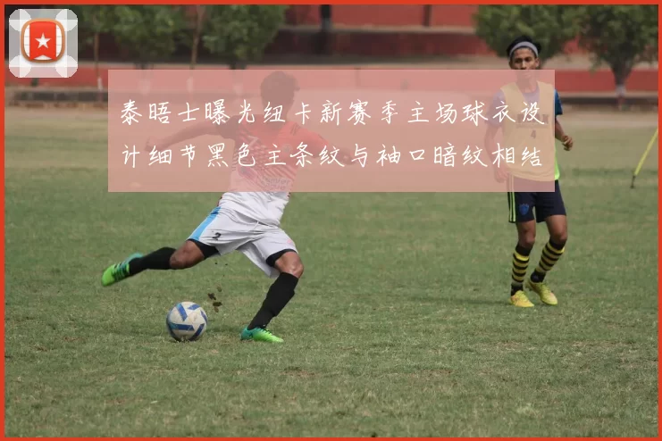 泰晤士曝光纽卡新赛季主场球衣设计细节黑色主条纹与袖口暗纹相结合