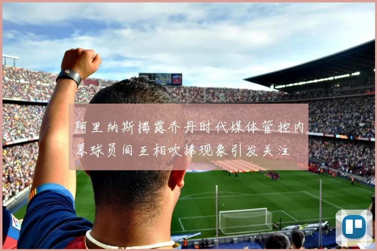 阿里纳斯揭露乔丹时代媒体管控内幕球员间互相吹捧现象引发关注