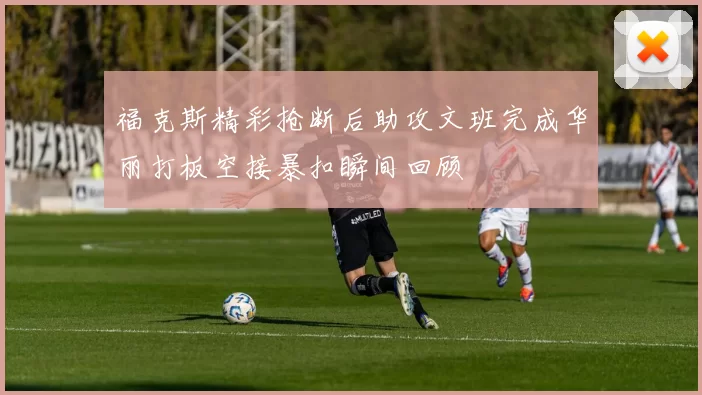 福克斯精彩抢断后助攻文班完成华丽打板空接暴扣瞬间回顾