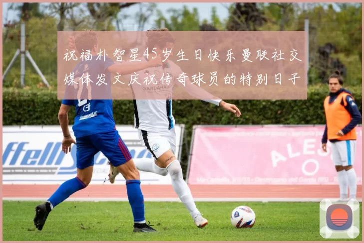 祝福朴智星45岁生日快乐曼联社交媒体发文庆祝传奇球员的特别日子