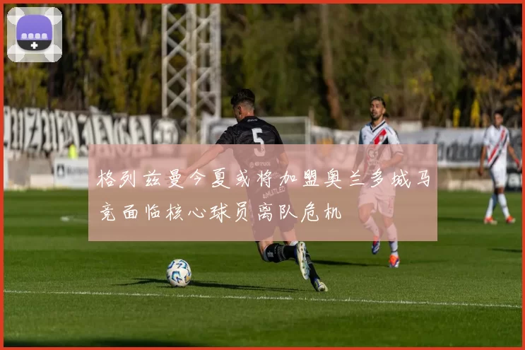 格列兹曼今夏或将加盟奥兰多城马竞面临核心球员离队危机