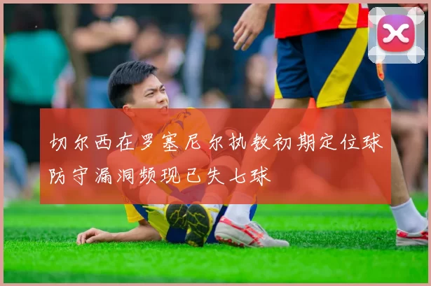 切尔西在罗塞尼尔执教初期定位球防守漏洞频现已失七球