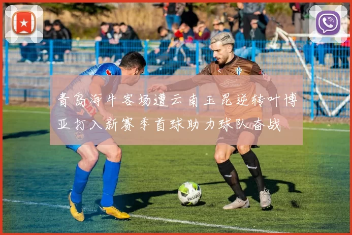 青岛海牛客场遭云南玉昆逆转叶博亚打入新赛季首球助力球队奋战