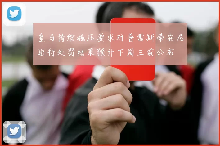 皇马持续施压要求对普雷斯蒂安尼进行处罚结果预计下周三前公布