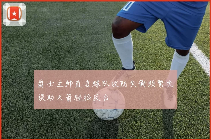 爵士主帅直言球队攻防失衡频繁失误助火箭轻松反击