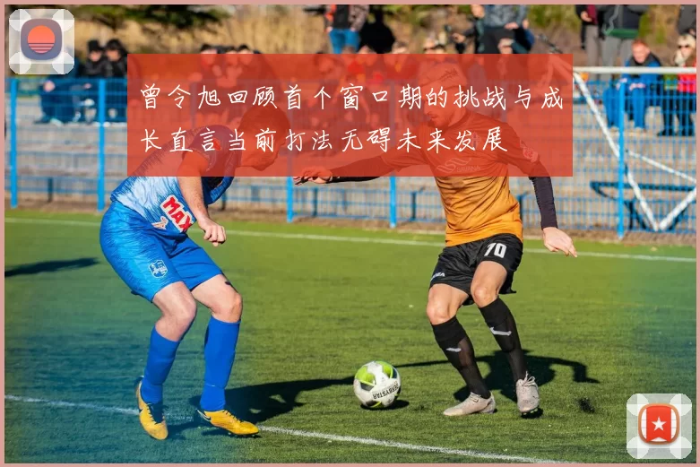 曾令旭回顾首个窗口期的挑战与成长直言当前打法无碍未来发展