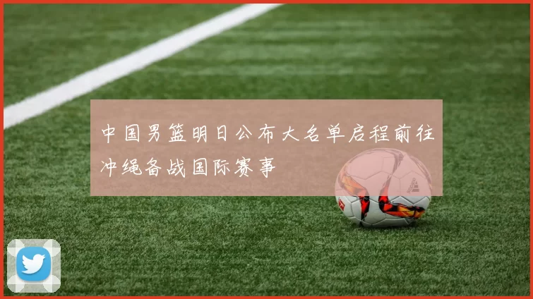 中国男篮明日公布大名单启程前往冲绳备战国际赛事